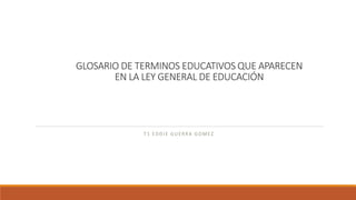 GLOSARIO DE TERMINOS EDUCATIVOS QUE APARECEN
EN LA LEY GENERAL DE EDUCACIÓN
T1 EDDIE GUERRA GOMEZ
 