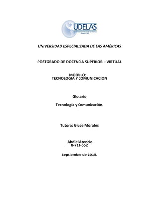 UNIVERSIDAD ESPECIALIZADA DE LAS AMÉRICAS
POSTGRADO DE DOCENCIA SUPERIOR – VIRTUAL
MODULO:
TECNOLOGIA Y COMUNICACION
Glosario
Tecnología y Comunicación.
Tutora: Grace Morales
Abdiel Atencio
8-713-552
Septiembre de 2015.
 