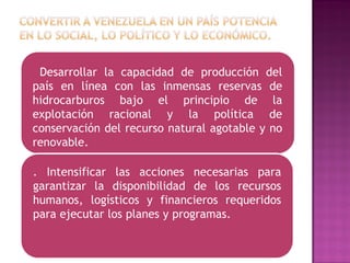 Desarrollar la capacidad de producción del
país en línea con las inmensas reservas de
hidrocarburos bajo el principio de la
explotación racional y la política de
conservación del recurso natural agotable y no
renovable.
. Intensificar las acciones necesarias para
garantizar la disponibilidad de los recursos
humanos, logísticos y financieros requeridos
para ejecutar los planes y programas.
