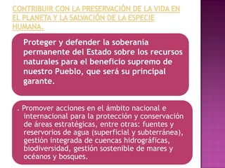  Proteger y defender la soberanía
permanente del Estado sobre los recursos
naturales para el beneficio supremo de
nuestro Pueblo, que será su principal
garante.
. Promover acciones en el ámbito nacional e
internacional para la protección y conservación
de áreas estratégicas, entre otras: fuentes y
reservorios de agua (superficial y subterránea),
gestión integrada de cuencas hidrográficas,
biodiversidad, gestión sostenible de mares y
océanos y bosques.