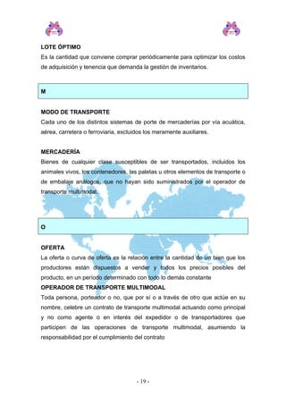LOTE ÓPTIMO 
Es la cantidad que conviene comprar periódicamente para optimizar los costos de adquisición y tenencia que demanda la gestión de inventarios. 
M 
MODO DE TRANSPORTE 
Cada uno de los distintos sistemas de porte de mercaderías por vía acuática, aérea, carretera o ferroviaria, excluidos los meramente auxiliares. 
MERCADERÍA 
Bienes de cualquier clase susceptibles de ser transportados, incluidos los animales vivos, los contenedores, las paletas u otros elementos de transporte o de embalaje análogos, que no hayan sido suministrados por el operador de transporte multimodal. 
O 
OFERTA 
La oferta o curva de oferta es la relación entre la cantidad de un bien que los productores están dispuestos a vender y todos los precios posibles del producto, en un período determinado con todo lo demás constante 
OPERADOR DE TRANSPORTE MULTIMODAL 
Toda persona, porteador o no, que por sí o a través de otro que actúe en su nombre, celebre un contrato de transporte multimodal actuando como principal y no como agente o en interés del expedidor o de transportadores que participen de las operaciones de transporte multimodal, asumiendo la responsabilidad por el cumplimiento del contrato 
- 19 - 
 