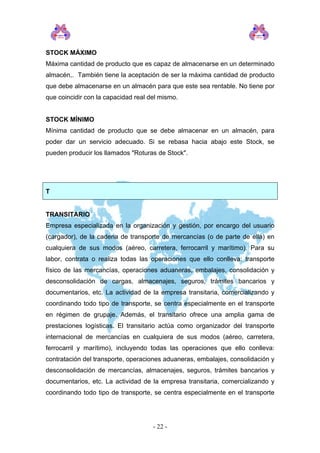 STOCK MÁXIMO 
Máxima cantidad de producto que es capaz de almacenarse en un determinado almacén,. También tiene la aceptación de ser la máxima cantidad de producto que debe almacenarse en un almacén para que este sea rentable. No tiene por que coincidir con la capacidad real del mismo. 
STOCK MÍNIMO 
Mínima cantidad de producto que se debe almacenar en un almacén, para poder dar un servicio adecuado. Si se rebasa hacia abajo este Stock, se pueden producir los llamados "Roturas de Stock". 
T 
TRANSITARIO 
Empresa especializada en la organización y gestión, por encargo del usuario (cargador), de la cadena de transporte de mercancías (o de parte de ella) en cualquiera de sus modos (aéreo, carretera, ferrocarril y marítimo). Para su labor, contrata o realiza todas las operaciones que ello conlleva: transporte físico de las mercancías, operaciones aduaneras, embalajes, consolidación y desconsolidación de cargas, almacenajes, seguros, trámites bancarios y documentarios, etc. La actividad de la empresa transitaria, comercializando y coordinando todo tipo de transporte, se centra especialmente en el transporte en régimen de grupaje. Además, el transitario ofrece una amplia gama de prestaciones logísticas. El transitario actúa como organizador del transporte internacional de mercancías en cualquiera de sus modos (aéreo, carretera, ferrocarril y marítimo), incluyendo todas las operaciones que ello conlleva: contratación del transporte, operaciones aduaneras, embalajes, consolidación y desconsolidación de mercancías, almacenajes, seguros, trámites bancarios y documentarios, etc. La actividad de la empresa transitaria, comercializando y coordinando todo tipo de transporte, se centra especialmente en el transporte 
- 22 - 
 