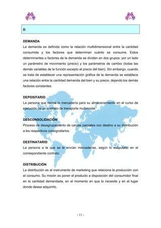 D
DEMANDA
La demanda es definida como la relación multidimensional entre la cantidad
consumida y los factores que determinan cuánto se consume. Estos
determinantes o factores de la demanda se dividen en dos grupos: por un lado
un parámetro de movimiento (precio) y los parámetros de cambio (todas las
demás variables de la función excepto el precio del bien). Sin embargo, cuando
se trata de establecer una representación gráfica de la demanda se establece
una relación entre la cantidad demanda del bien y su precio, dejando los demás
factores constantes.
DEPOSITARIO
La persona que recibe la mercadería para su almacenamiento en el curso de
ejecución de un contrato de transporte multimodal.
DESCONSOLIDACIÓN
Proceso de desagrupamiento de cargas parciales con destino a su distribución
a los respectivos consignatarios.
DESTINATARIO
La persona a la que se le envían mercaderías, según lo estipulado en el
correspondiente contrato.
DISTRIBUCIÓN
La distribución es el instrumento de marketing que relaciona la producción con
el consumo. Su misión es poner el producto a disposición del consumidor final
en la cantidad demandada, en el momento en que lo necesite y en el lugar
donde desea adquirirlo.
- 11 -
 