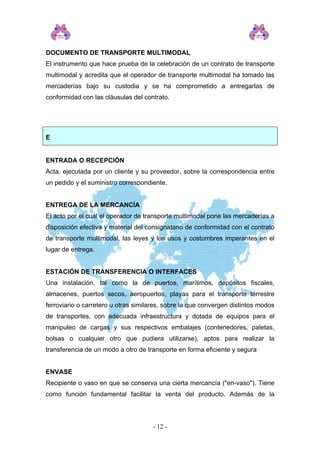 DOCUMENTO DE TRANSPORTE MULTIMODAL
El instrumento que hace prueba de la celebración de un contrato de transporte
multimodal y acredita que el operador de transporte multimodal ha tomado las
mercaderías bajo su custodia y se ha comprometido a entregarlas de
conformidad con las cláusulas del contrato.
E
ENTRADA O RECEPCIÓN
Acta, ejecutada por un cliente y su proveedor, sobre la correspondencia entre
un pedido y el suministro correspondiente.
ENTREGA DE LA MERCANCÍA
El acto por el cual el operador de transporte multimodal pone las mercaderías a
disposición efectiva y material del consignatario de conformidad con el contrato
de transporte multimodal, las leyes y los usos y costumbres imperantes en el
lugar de entrega.
ESTACIÓN DE TRANSFERENCIA O INTERFACES
Una instalación, tal como la de puertos, marítimos, depósitos fiscales,
almacenes, puertos secos, aeropuertos, playas para el transporte terrestre
ferroviario o carretero u otras similares, sobre la que convergen distintos modos
de transportes, con adecuada infraestructura y dotada de equipos para el
manipuleo de cargas y sus respectivos embalajes (contenedores, paletas,
bolsas o cualquier otro que pudiera utilizarse), aptos para realizar la
transferencia de un modo a otro de transporte en forma eficiente y segura
ENVASE
Recipiente o vaso en que se conserva una cierta mercancía ("en-vaso"). Tiene
como función fundamental facilitar la venta del producto. Además de la
- 12 -
 