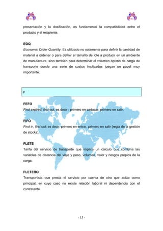 presentación y la dosificación, es fundamental la compatibilidad entre el
producto y el recipiente.
EOQ
Economic Order Quantity. Es utilizado no solamente para definir la cantidad de
material a ordenar o para definir el tamaño de lote a producir en un ambiente
de manufactura, sino también para determinar el volumen óptimo de carga de
transporte donde una serie de costos implicados juegan un papel muy
importante.
F
FEFO
First expired, first out, es decir : primero en caducar, primero en salir.
FIFO
First in, first out; es decir: primero en entrar, primero en salir (regla de la gestión
de stocks).
FLETE
Tarifa del servicio de transporte que implica un cálculo que combina las
variables de distancia del viaje y peso, volumen, valor y riesgos propios de la
carga.
FLETERO
Transportista que presta el servicio por cuenta de otro que actúa como
principal, en cuyo caso no existe relación laboral ni dependencia con el
contratante.
- 13 -
 