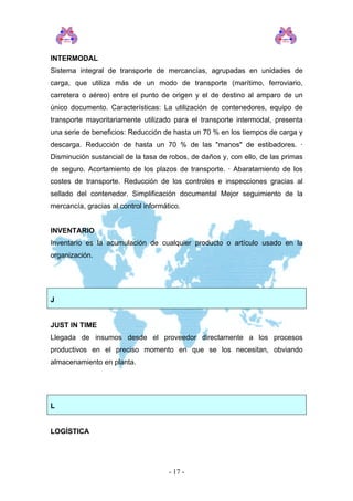 INTERMODAL
Sistema integral de transporte de mercancías, agrupadas en unidades de
carga, que utiliza más de un modo de transporte (marítimo, ferroviario,
carretera o aéreo) entre el punto de origen y el de destino al amparo de un
único documento. Características: La utilización de contenedores, equipo de
transporte mayoritariamente utilizado para el transporte intermodal, presenta
una serie de beneficios: Reducción de hasta un 70 % en los tiempos de carga y
descarga. Reducción de hasta un 70 % de las "manos" de estibadores. ·
Disminución sustancial de la tasa de robos, de daños y, con ello, de las primas
de seguro. Acortamiento de los plazos de transporte. · Abaratamiento de los
costes de transporte. Reducción de los controles e inspecciones gracias al
sellado del contenedor. Simplificación documental Mejor seguimiento de la
mercancía, gracias al control informático.
INVENTARIO
Inventario es la acumulación de cualquier producto o artículo usado en la
organización.
J
JUST IN TIME
Llegada de insumos desde el proveedor directamente a los procesos
productivos en el preciso momento en que se los necesitan, obviando
almacenamiento en planta.
L
LOGÍSTICA
- 17 -
 