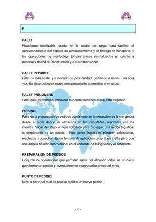 P
PALET
Plataforma reutilizable usada en la estiba de carga para facilitar el
aprovechamiento del espacio de almacenamiento y de bodega de transporte, y
las operaciones de manipuleo. Existen clases normalizadas en cuanto a
material y diseño de construcción y a sus dimensiones.
PALET PERDIDO
Palet de bajo coste, y a menudo de peor calidad, destinado a usarse una sola
vez. No debe utilizarse en un almacenamiento automático o en altura.
PALET PRISIONERO
Palet que, en principio, no saldrá nunca del almacén al que está asignado
PICKING
Fase de la preparación de pedidos consistente en la extracción de la mercancía
desde el lugar donde se almacena en las cantidades solicitadas por los
clientes. Sacar del stock el ítem solicitado para proseguir una acción logística:
la preparación de un pedido . Pick (verbo inglés) es picotear, seleccionar,
recolectar y cosechar. Es un término de aplicación general en inglés pero con
una amplia difusión internacional en el ambiente de la logística y el transporte.
PREPARACIÓN DE PEDIDOS
Conjunto de operaciones que permiten sacar del almacén todos los artículos
que forman un pedido y, eventualmente, reagruparlos antes del envío
PUNTO DE PEDIDO
Nivel a partir del cual es preciso realizar un nuevo pedido
- 20 -
 