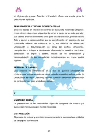 en régimen de grupaje. Además, el transitario ofrece una amplia gama de
prestaciones logísticas.
TRANSPORTE MULTIMODAL DE MERCADERÍAS
el que se realiza en virtud de un contrato de transporte multimodal utilizando,
como mínimo, dos modos diferentes de porteo a través de un solo operador,
que deberá emitir un documento único para toda la operación, percibir un solo
flete y asumir la responsabilidad por su cumplimiento, sin perjuicio de que
comprenda además del transporte en sí, los servicios de recolección,
unitarización o desunitarización de carga por destino, almacenaje,
manipulación o entrega al destinatario, abarcando los servicios que fueran
contratados en origen y destino. Incluso los de consolidación y
desconsolidación de las mercaderías, cumplimentando las nroma legales
vigentes.
TERMINAL DE CARGAS
Una estación de transferencia en la que se pueden almacenar los
contenedores u otras unidades de carga y donde se pueden realizar tareas de
unitarización de cargas , llenado y vaciado, como así también de consolidación
de contenedores y otras unidades de carga.
U
UNIDAD DE CARGA
La presentación de las mercaderías objeto de transporte, de manera que
puedan ser manipuladas por medios mecánicos.
UNITARIZACIÓN
El proceso de ordenar y acondicionar correctamente la mercadería en unidades
de carga para su transporte
- 23 -
 