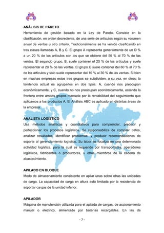 ANÁLISIS DE PARETO
Herramienta de gestión basada en la Ley de Pareto. Consiste en la
clasificación, en orden decreciente, de una serie de artículos según su volumen
anual de ventas u otro criterio. Tradicionalmente se ha venido clasificando en
tres clases llamadas A, B y C. El grupo A representa generalmente de un l0 %
a un 20 % de los artículos con los que se obtiene del 50 % al 70 % de las
ventas. El segundo grupo, B, suele contener el 20 % de los artículos y suele
representar el 20 % de las ventas. El grupo C suele contener del 60 % al 70 %
de los artículos y sólo suele representar del 10 % al 30 % de las ventas. Si bien
en muchas empresas estos tres grupos se subdividen, a su vez, en otros; la
tendencia actual es agruparlos en dos tipos: A, cuando nos preocupan
económicamente, y C, cuando no nos preocupan económicamente, estando la
frontera entre ambos grupos marcada por la rentabilidad del seguimiento que
aplicamos a los productos A. El Análisis ABC es aplicado en distintas áreas de
la empresa.
ANALÍSTA LÓGISTICO
Usa métodos analíticos y cuantitativos para comprender, predecir y
perfeccionar los procesos logísticos. Se responsabiliza de compilar datos,
analizar resultados, identificar problemas, y producir recomendaciones de
soporte al gerenciamiento logístico. Su labor se focaliza en una determinada
actividad logística, para la cual es requerido por transportistas, operadores
logísticos, fabricantes o productores, u otros miembros de la cadena de
abastecimiento.
APILADO EN BLOQUE
Modo de almacenamiento consistente en apilar unas sobre otras las unidades
de carga. La capacidad de carga en altura está limitada por la resistencia de
soportar cargas de la unidad inferior.
APILADOR
Máquina de manutención utilizada para el apilado de cargas, de accionamiento
manual o eléctrico, alimentado por baterías recargables. En las de
- 3 -
 