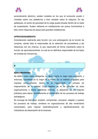accionamiento eléctrico, existen modelos en los que el conductor puede ir
montado sobre una plataforma o bien sentado sobre la máquina. En las
apiladoras, el centro de gravedad de la carga queda situado dentro de su base
de sustentación. Suelen utilizarse en instalaciones con pocos movimientos o
bien como máquinas de apoyo para grandes instalaciones.
APROVISIONAMIENTO
Considerando realmente esta función con una prolongación de la función de
compras, siendo ésta la responsable de la selección de proveedores y las
relaciones con los mismos, lo que repercutirá de forma importante sobre la
función de aprovisionamiento, la cual es en definitiva responsable de los flujos
de entrada de mercancías.
B
BENCHMARKING
Se define como copia inteligente; es decir, copiar lo mejor para superarlo, y
entonces, convertirlo en lo mejor de lo mejor. Es un método avanzado para
impulsar principalmente, dentro de la organización, un proceso de
mejoramiento de la calidad. Cuyo objetivo es el de aprender de otras
organizaciones o áreas operativas internas, la aplicación de las mejores
prácticas para elevar sensiblemente el rendimiento de los procesos de trabajo
estratégicos.
Se encarga de identificar, analizar, comprender, comparar, adaptar y superar
los procesos de trabajo, similares en organizaciones de alto rendimiento
comprobado, para mejorar sistemáticamente y significativamente los
indicadores de desempeño de la empresa.
- 4 -
 