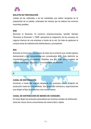 BOLETÍN DE PREPARACIÓN
Listado de los materiales y de las cantidades que deben recogerse en la
preparación de un pedido, ordenados de manera que se realicen los mínimos
recorridos posibles.
B2B
Business to Business. El comercio empresa-empresa, también llamado
"Business to Business" o "B2B" representa la integración de los procesos de
negocio internos de una empresa a través de la red. Se trata de gestionar la
compra-venta de material entre distribuidores y proveedores
B2C
Business to Consumer. Los cientos de sitios de e-comercio que venden género
directamente a los consumidores son considerados B2B. Esta distinción es
importante cuando comparamos Websites que son B2B como modelos de
negocio, estrategia, ejecución, y el cumplimiento es diferente.
C
CANAL DE DISTRIBUCIÓN
Conducto a través del cual se desplazan los productos desde su punto de
producción hasta los consumidores. Son grupos de individuos y organizaciones
que dirigen el flujo de productos a los consumidores.
CANAL DE DISTRIBUCIÓN DE BIENES DE CONSUMO.
Es hacer llegar los productos perecederos por diversos canales de distribución
hacia las manos de los consumidores de manera fácil y rápida.
- 5 -
 