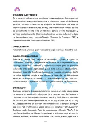 COMERCIO ELECTRÓNICO
Es el comercio en Internet que permite una nueva oportunidad de mercado que
se desarrolla en un espacio abierto donde el intercambio comercial, de bienes y
servicios, se hace a través de las autopistas de información con miles de
interconexiones en todo el mundo. No hay una determinación correcta de este
es generalmente descrito como un método de compra y venta de productos y
servicios electrónicamente. El comercio electrónico también incluye otros tipos
de transacciones como: Negocio-Negocio (Business to Bussiness, B2B) y
Negocio-Consumidor (Business to Consumer, B2C).
CONSIGNATARIO
Persona física o jurídica a quien va dirigida la carga en el lugar de destino final.
CONSULTOR EN LOGÍSTICA
Asesora a clientes para mejorar el rendimiento logístico a través de
planeamiento estratégico, reingeniería de procesos y/o la implementación de
tecnología informática. Desarrolla y conduce una amplia gama de proyectos
incluyendo, entre otras : optimización global de la cadena de abastecimiento,
selección y desarrollo de software, búsqueda de recursos estratégicos, diseño
de redes logísticas. Ayuda a sus clientes a desarrollar las herramientas
logísticas, los procesos y la base de conocimientos necesarios para crear valor,
construir ventajas competitivas y potenciar la globalización de los rendimientos.
CONTENEDOR
Equipo de transporte de capacidad interior no menor de un metro cúbico, capaz
de asegurar un uso repetido, sin ruptura de la carga en caso de trasbordo a
diferentes modos de transporte, de manejo sencillo y de fácil llenado y vaciado.
Se utilizan cuatro tamaños principales: de 40, 30, 20 y 10 pies, con 30, 25, 20 y
10 t, respectivamente. En atención a la composición de la carga se dístnguen
dos tipos: FCL (Full Container Load), contenedor completo: y LCL (Less than
Container Load), de grupaje. Tipos de contenedores: - Cerrado ("Box"). El de
más frecuente utilización. Dotado de puertas en el testero se carga a través de
ellas con ayuda de carretillas o transpaletas. - De costado abierto ("open side").
- 7 -
 