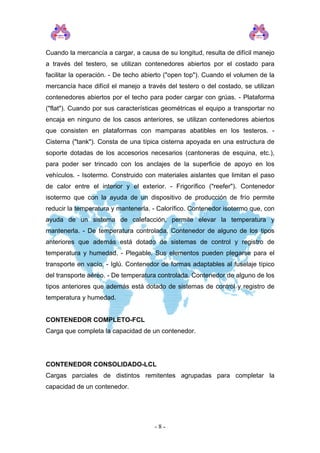 Cuando la mercancía a cargar, a causa de su longitud, resulta de difícil manejo
a través del testero, se utilizan contenedores abiertos por el costado para
facilitar la operación. - De techo abierto ("open top"). Cuando el volumen de la
mercancía hace difícil el manejo a través del testero o del costado, se utilizan
contenedores abiertos por el techo para poder cargar con grúas. - Plataforma
("flat"). Cuando por sus características geométricas el equipo a transportar no
encaja en ninguno de los casos anteriores, se utilizan contenedores abiertos
que consisten en plataformas con mamparas abatibles en los testeros. -
Cisterna ("tank"). Consta de una típica cisterna apoyada en una estructura de
soporte dotadas de los accesorios necesarios (cantoneras de esquina, etc.),
para poder ser trincado con los anclajes de la superficie de apoyo en los
vehículos. - Isotermo. Construido con materiales aislantes que limitan el paso
de calor entre el interior y el exterior. - Frigorífico ("reefer"). Contenedor
isotermo que con la ayuda de un dispositivo de producción de frío permite
reducir la temperatura y mantenerla. - Calorífico. Contenedor isotermo que, con
ayuda de un sistema de calefacción, permite elevar la temperatura y
mantenerla. - De temperatura controlada. Contenedor de alguno de los tipos
anteriores que además está dotado de sistemas de control y registro de
temperatura y humedad. - Plegable. Sus elementos pueden plegarse para el
transporte en vacío. - Iglú. Contenedor de formas adaptables al fuselaje típico
del transporte aéreo. - De temperatura controlada. Contenedor de alguno de los
tipos anteriores que además está dotado de sistemas de control y registro de
temperatura y humedad.
CONTENEDOR COMPLETO-FCL
Carga que completa la capacidad de un contenedor.
CONTENEDOR CONSOLIDADO-LCL
Cargas parciales de distintos remitentes agrupadas para completar la
capacidad de un contenedor.
- 8 -
 