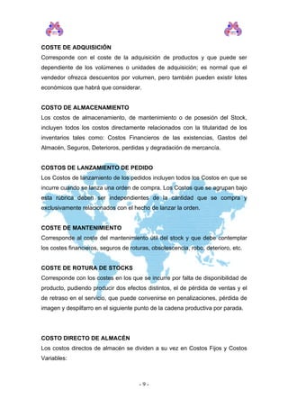 COSTE DE ADQUISICIÓN
Corresponde con el coste de la adquisición de productos y que puede ser
dependiente de los volúmenes o unidades de adquisición; es normal que el
vendedor ofrezca descuentos por volumen, pero también pueden existir lotes
económicos que habrá que considerar.
COSTO DE ALMACENAMIENTO
Los costos de almacenamiento, de mantenimiento o de posesión del Stock,
incluyen todos los costos directamente relacionados con la titularidad de los
inventarios tales como: Costos Financieros de las existencias, Gastos del
Almacén, Seguros, Deterioros, perdidas y degradación de mercancía.
COSTOS DE LANZAMIENTO DE PEDIDO
Los Costos de lanzamiento de los pedidos incluyen todos los Costos en que se
incurre cuando se lanza una orden de compra. Los Costos que se agrupan bajo
esta rúbrica deben ser independientes de la cantidad que se compra y
exclusivamente relacionados con el hecho de lanzar la orden.
COSTE DE MANTENIMIENTO
Corresponde al coste del mantenimiento útil del stock y que debe contemplar
los costes financieros, seguros de roturas, obsolescencia, robo, deterioro, etc.
COSTE DE ROTURA DE STOCKS
Corresponde con los costes en los que se incurre por falta de disponibilidad de
producto, pudiendo producir dos efectos distintos, el de pérdida de ventas y el
de retraso en el servicio, que puede convenirse en penalizaciones, pérdida de
imagen y despilfarro en el siguiente punto de la cadena productiva por parada.
COSTO DIRECTO DE ALMACÉN
Los costos directos de almacén se dividen a su vez en Costos Fijos y Costos
Variables:
- 9 -
 