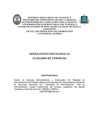 REPUBLICA BOLIVARIANA DE VENEZUELA
MINISTERIO DEL PODER POPULAR PARA LA DEFENSA
VICEMINISTERIO DE LA EDUCACION PARA LA DEFENSA
UNIVERSIDAD MILITAR BOLIVARIANA DE VENEZUELA
CENTRO DE ESTUDIOS DE POST-GRADO TACTICOS TECNICOS Y
LOGISTICOS
ESCUELA DE OPERACIONES DE INFORMACION
" G/J EZEQUIEL ZAMORA"
OPERACIONES PSICOLOGICAS
GLOSARIO DE TERMINOS
José Pineda Ruiz.
Doctor en Ciencias Administrativas y Gerenciales UC, Magister en
Administración del Trabajo y Relaciones Laborales UC, Especialista en Gerencia
en Recursos Humanos UC, Licenciado en Administración, TSU en
Administración, Asesor Institucional del Consejo Legislativo del Estado
Carabobo y Docente de la UC, UNESR y UNEFA.
prjre2007@gmail.com
 