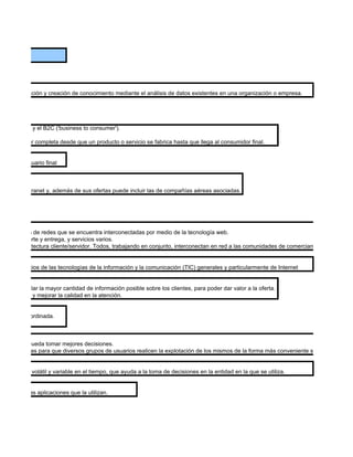 OS


 la administración y creación de conocimiento mediante el análisis de datos existentes en una organización o empresa.




 to business) y el B2C ('business to consumer').

dena de valor completa desde que un producto o servicio se fabrica hasta que llega al consumidor final.


 l cliente o usuario final



 su propia intranet y, además de sus ofertas puede incluir las de compañías aéreas asociadas.




 cios a través de redes que se encuentra interconectadas por medio de la tecnología web.
mpra, transporte y entrega, y servicios varios.
 y en la arquitectura cliente/servidor. Todos, trabajando en conjunto, interconectan en red a las comunidades de comerciantes, clientes y so


n a los negocios de las tecnologías de la información y la comunicación (TIC) generales y particularmente de Internet


 la de recopilar la mayor cantidad de información posible sobre los clientes, para poder dar valor a la oferta.
ar una oferta y mejorar la calidad en la atención.


e manera coordinada.



del negocio pueda tomar mejores decisiones.
 últiples formas para que diversos grupos de usuarios realicen la explotación de los mismos de la forma más conveniente según sus neces


ntegrado, no volátil y variable en el tiempo, que ayuda a la toma de decisiones en la entidad en la que se utiliza.


el usuario y las aplicaciones que la utilizan.
 