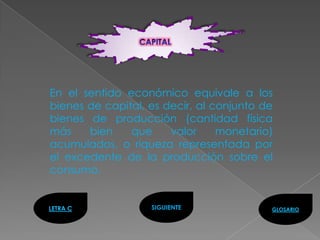 En el sentido económico equivale a los
bienes de capital, es decir, al conjunto de
bienes de producción (cantidad física
más    bien    que     valor     monetario)
acumulados, o riqueza representada por
el excedente de la producción sobre el
consumo.


LETRA C            SIGUIENTE              GLOSARIO
 