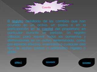 Cuenta




El registro detallado de los cambios que han
ocurrido en un activo, un pasivo o en la
participación en el capital del propietario en
particular durante un período. Un registro
utilizado para resumir todos los aumentos y
disminuciones en un activo determinado, como
por ejemplo efectivo, inventarios o cualquier otro
tipo de activo, pasivo o patrimonio, ingreso o
gasto.


    LETRA C             SIGUIENTE              GLOSARIO
 