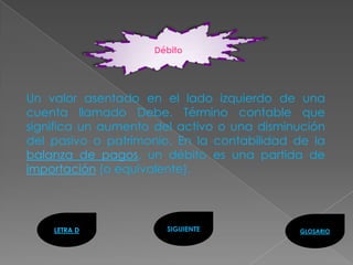 Débito




Un valor asentado en el lado izquierdo de una
cuenta llamado Debe. Término contable que
significa un aumento del activo o una disminución
del pasivo o patrimonio. En la contabilidad de la
balanza de pagos, un débito es una partida de
importación (o equivalente).




    LETRA D            SIGUIENTE            GLOSARIO
 