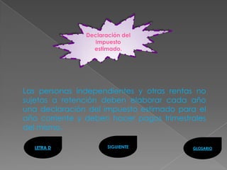 Declaración del
                  impuesto
                 estimado.




Las personas independientes y otras rentas no
sujetas a retención deben elaborar cada año
una declaración del impuesto estimado para el
año corriente y deben hacer pagos trimestrales
del mismo.

   LETRA D            SIGUIENTE           GLOSARIO
 