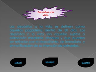Depósitos a la
                     vista.



Los depósitos a la vista se definen como
aquéllos pagaderos dentro de 30 días. Los
depósitos a la vista son aquellos sujetos a
extracción mediante cheques y que pueden
ser retirados por el depositante, de inmediato, y
sin notificación de su intención de extraerlos.




   LETRA D              SIGUIENTE             GLOSARIO
 