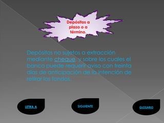 Depósitos a
                plazo o a
                término.




 Depósitos no sujetos a extracción
 mediante cheque, y sobre los cuales el
 banco puede requerir aviso con treinta
 días de anticipación de la intención de
 retirar los fondos.



LETRA A             SIGUIENTE              GLOSARIO
 