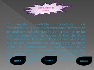 Diario, Libro de
                          Diario.




Un        registro   contable       cronológico  de
transacciones, que muestra para cada transacción
los débitos y créditos que se van a asentar en las
cuentas específicas del mayor. El tipo de diario
más sencillo se denomina diario general. Aquel en
que se van asentando día por día y por su orden
todas las transacciones y operaciones de la
empresa o negocio. Constituye el punto de partida
del sistema contable de doble entrada. Las
cantidades reflejadas en el libro diario se copian
                          SIGUIENTE
en el LETRA A mayor.
       libro                                    GLOSARIO
 
