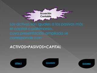 Ecuación
                 Contable


Los activos son iguales a los pasivos más
el capital o patrimonio:,
cuya presentación ampliada se
corresponde con:

ACTIVOS=PASIVOS+CAPITAL



  LETRA E            SIGUIENTE          GLOSARIO
 