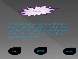 Empresa.




Unidad económica de producción de bienes y
servicios. Empresa pública, aquella cuyo
capital es total o parcialmente de titularidad
estatal, así como la responsabilidad y
resultados de su gestión.




   LETRA E            SIGUIENTE             GLOSARIO
 