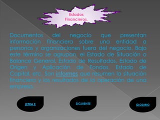 Estados
                    Financieros.



Documentos       del    negocio    que    presentan
información financiera sobre una entidad a
personas y organizaciones fuera del negocio. Bajo
este término se agrupan, el Estado de Situación o
Balance General, Estado de Resultados, Estado de
Origen y Aplicación de Fondos, Estado de
Capital, etc. Son informes que resumen la situación
financiera y los resultados de la operación de una
empresa.


     LETRA E             SIGUIENTE             GLOSARIO
 