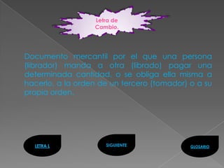 Letra de
                  Cambio.




Documento mercantil por el que una persona
(librador) manda a otra (librado) pagar una
determinada cantidad, o se obliga ella misma a
hacerlo, a la orden de un tercero (tomador) o a su
propia orden.




  LETRA L            SIGUIENTE              GLOSARIO
 