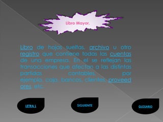 Libro Mayor.




Libro de hojas sueltas, archivo u otro
registro que contiene todas las cuentas
de una empresa. En el se reflejan las
transacciones que afectan a las distintas
partidas         contables,           por
ejemplo, caja, bancos, clientes, proveed
ores, etc.


 LETRA L             SIGUIENTE              GLOSARIO
 