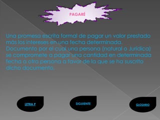 PAGARÉ




Una promesa escrita formal de pagar un valor prestado
más los intereses en una fecha determinada.
Documento por el cual una persona (natural o Jurídica)
se compromete a pagar una cantidad en determinada
fecha a otra persona a favor de la que se ha suscrito
dicho documento.




      LETRA P            SIGUIENTE              GLOSARIO
 