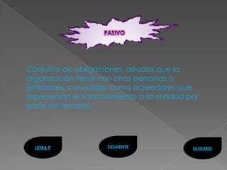 Conjunto de obligaciones, deudas que la
organización tiene con otras personas o
entidades, conocidas como acreedores que
representan el financiamiento a la entidad por
parte de terceros.




  LETRA P            SIGUIENTE              GLOSARIO
 