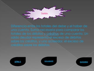 Saldo.




Diferencia entre los totales del debe y el haber de
una cuenta. Suma necesaria para comparar los
totales de los débitos y créditos de una cuenta. Un
saldo deudor representa el exceso de débitos
sobre los créditos, y uno acreedor, el exceso de
créditos sobre los débitos.




  LETRA S             SIGUIENTE              GLOSARIO
 