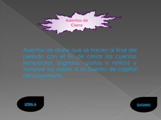 Asientos de
                   Cierre




Asientos de diario que se hacen al final del
período con el fin de cerrar las cuentas
temporales (ingresos, gastos y retiros) y
transferir los saldos a la cuenta de capital
del propietario.




LETRA A                                        GLOSARIO
 