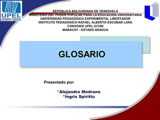 REPÚBLICA BOLIVARIANA DE VENEZUELA
MINISTERIO DEL PODER POPULAR PARA LA EDUCACIÓN UNIVERSITARIA
      UNIVERSIDAD PEGAGÓGICA EXPERIMENTAL LIBERTADOR
     INSTITUTO PEDAGOGICO RAFAEL ALBERTO ESCOBAR LARA
                     CONVENIO UPEL IUTAR
                  MARACAY - ESTADO ARAGUA




       Presentado por:

              *Alejandro Medrano
                *Ingris Spirittu
 