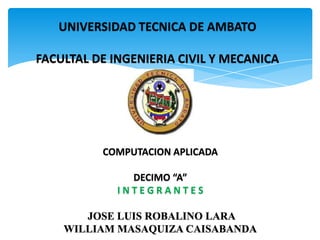 UNIVERSIDAD TECNICA DE AMBATO

FACULTAL DE INGENIERIA CIVIL Y MECANICA




          COMPUTACION APLICADA

               DECIMO “A”
             INTEGRANTES

       JOSE LUIS ROBALINO LARA
    WILLIAM MASAQUIZA CAISABANDA
 