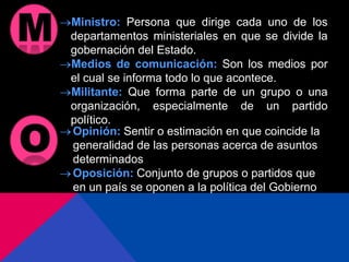 Ministro: Persona que dirige cada uno de los
departamentos ministeriales en que se divide la
gobernación del Estado.
Medios de comunicación: Son los medios por
el cual se informa todo lo que acontece.
Militante: Que forma parte de un grupo o una
organización, especialmente de un partido
político.
Opinión: Sentir o estimación en que coincide la
generalidad de las personas acerca de asuntos
determinados
Oposición: Conjunto de grupos o partidos que
en un país se oponen a la política del Gobierno
 