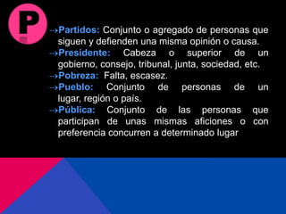 Partidos: Conjunto o agregado de personas que
siguen y defienden una misma opinión o causa.
Presidente: Cabeza o superior de un
gobierno, consejo, tribunal, junta, sociedad, etc.
Pobreza: Falta, escasez.
Pueblo: Conjunto de personas de un
lugar, región o país.
Pública: Conjunto de las personas que
participan de unas mismas aficiones o con
preferencia concurren a determinado lugar
 