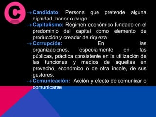 Candidato: Persona que pretende alguna
dignidad, honor o cargo.
Capitalismo: Régimen económico fundado en el
predominio del capital como elemento de
producción y creador de riqueza
Corrupción: En las
organizaciones, especialmente en las
públicas, práctica consistente en la utilización de
las funciones y medios de aquellas en
provecho, económico o de otra índole, de sus
gestores.
Comunicación: Acción y efecto de comunicar o
comunicarse
 