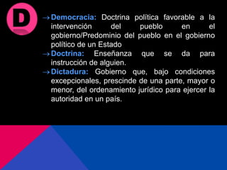 Democracia: Doctrina política favorable a la
intervención del pueblo en el
gobierno/Predominio del pueblo en el gobierno
político de un Estado
Doctrina: Enseñanza que se da para
instrucción de alguien.
Dictadura: Gobierno que, bajo condiciones
excepcionales, prescinde de una parte, mayor o
menor, del ordenamiento jurídico para ejercer la
autoridad en un país.
 