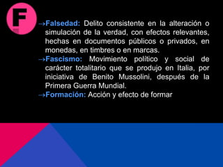 Falsedad: Delito consistente en la alteración o
simulación de la verdad, con efectos relevantes,
hechas en documentos públicos o privados, en
monedas, en timbres o en marcas.
Fascismo: Movimiento político y social de
carácter totalitario que se produjo en Italia, por
iniciativa de Benito Mussolini, después de la
Primera Guerra Mundial.
Formación: Acción y efecto de formar
 