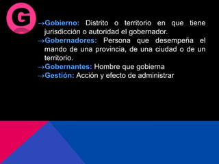 Gobierno: Distrito o territorio en que tiene
jurisdicción o autoridad el gobernador.
Gobernadores: Persona que desempeña el
mando de una provincia, de una ciudad o de un
territorio.
Gobernantes: Hombre que gobierna
Gestión: Acción y efecto de administrar
 