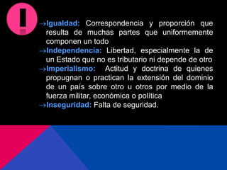 Igualdad: Correspondencia y proporción que
resulta de muchas partes que uniformemente
componen un todo
Independencia: Libertad, especialmente la de
un Estado que no es tributario ni depende de otro
Imperialismo: Actitud y doctrina de quienes
propugnan o practican la extensión del dominio
de un país sobre otro u otros por medio de la
fuerza militar, económica o política
Inseguridad: Falta de seguridad.
 