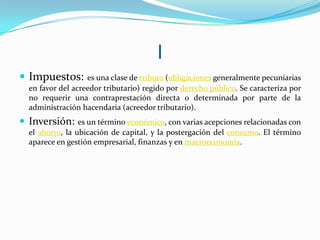 I
 Impuestos:

es una clase de tributo (obligaciones generalmente pecuniarias
en favor del acreedor tributario) regido por derecho público. Se caracteriza por
no requerir una contraprestación directa o determinada por parte de la
administración hacendaria (acreedor tributario).

 Inversión:

es un término económico, con varias acepciones relacionadas con
el ahorro, la ubicación de capital, y la postergación del consumo. El término
aparece en gestión empresarial, finanzas y en macroeconomía.

 