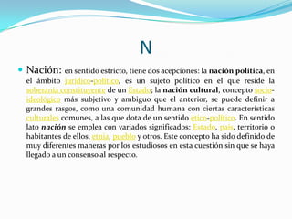 N
 Nación:

en sentido estricto, tiene dos acepciones: la nación política, en
el ámbito jurídico-político, es un sujeto político en el que reside la
soberanía constituyente de un Estado; la nación cultural, concepto socioideológico más subjetivo y ambiguo que el anterior, se puede definir a
grandes rasgos, como una comunidad humana con ciertas características
culturales comunes, a las que dota de un sentido ético-político. En sentido
lato nación se emplea con variados significados: Estado, país, territorio o
habitantes de ellos, etnia, pueblo y otros. Este concepto ha sido definido de
muy diferentes maneras por los estudiosos en esta cuestión sin que se haya
llegado a un consenso al respecto.

 