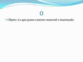 O
 Objeto: Lo que posee carácter material e inanimado.

 