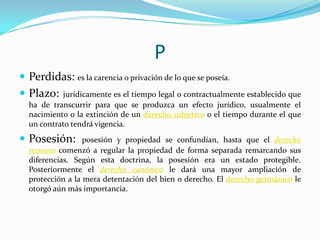 P
 Perdidas: es la carencia o privación de lo que se poseía.
 Plazo:

jurídicamente es el tiempo legal o contractualmente establecido que
ha de transcurrir para que se produzca un efecto jurídico, usualmente el
nacimiento o la extinción de un derecho subjetivo o el tiempo durante el que
un contrato tendrá vigencia.

 Posesión:

posesión y propiedad se confundían, hasta que el derecho
romano comenzó a regular la propiedad de forma separada remarcando sus
diferencias. Según esta doctrina, la posesión era un estado protegible.
Posteriormente el derecho canónico le dará una mayor ampliación de
protección a la mera detentación del bien o derecho. El derecho germánico le
otorgó aún más importancia.

 