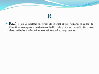 R
 Razón:

es la facultad en virtud de la cual el ser humano es capaz de
identificar conceptos, cuestionarlos, hallar coherencia o contradicción entre
ellos y así inducir o deducir otros distintos de los que ya conoce.

 
